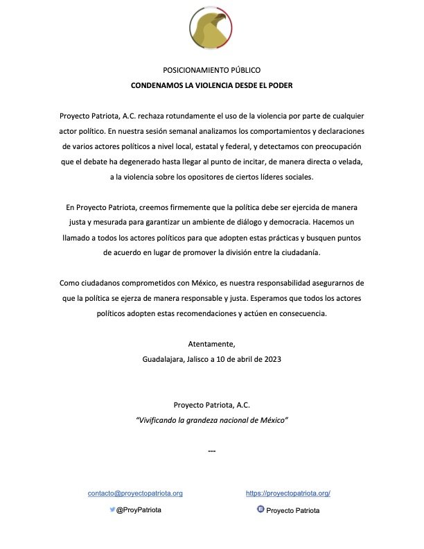 Proyecto Patriota, A.C. rechaza rotundamente el uso de la violencia por parte de cualquier actor político. En nuestra sesión semanal analizamos los comportamientos y declaraciones de varios actores políticos a nivel local, estatal y federal, y detectamos con preocupación que el debate ha degenerado hasta llegar al punto de incitar, de manera directa o velada, a la violencia sobre los opositores de ciertos líderes sociales.
En Proyecto Patriota, creemos firmemente que la política debe ser ejercida de manera justa y mesurada para garantizar un ambiente de diálogo y democracia. Hacemos un llamado a todos los actores políticos para que adopten estas prácticas y busquen puntos de acuerdo en lugar de promover la división entre la ciudadanía.
Como ciudadanos comprometidos con México, es nuestra responsabilidad asegurarnos de que la política se ejerza de manera responsable y justa. Esperamos que todos los actores políticos adopten estas recomendaciones y actúen en consecuencia.
Atentamente,
Guadalajara, Jalisco a 10 de abril de 2023
Proyecto Patriota, A.C.
“Vivificando la grandeza nacional de México”